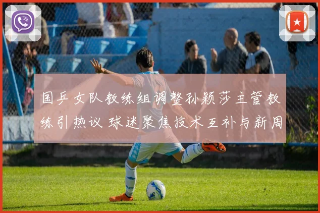 国乒女队教练组调整孙颖莎主管教练引热议 球迷聚焦技术互补与新周期布局