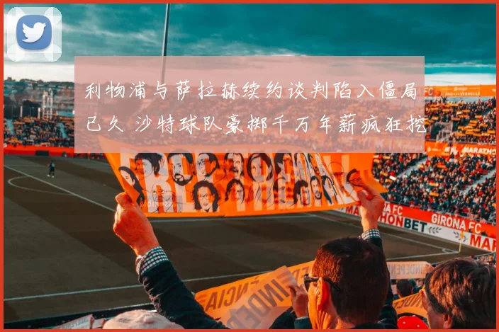 利物浦与萨拉赫续约谈判陷入僵局已久 沙特球队豪掷千万年薪疯狂挖角