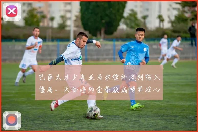 巴萨天才少年亚马尔续约谈判陷入僵局，天价违约金条款成博弈核心