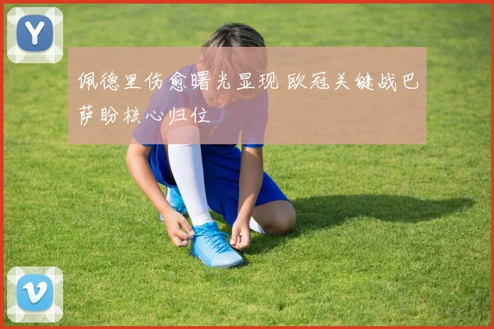 佩德里伤愈曙光显现 欧冠关键战巴萨盼核心归位