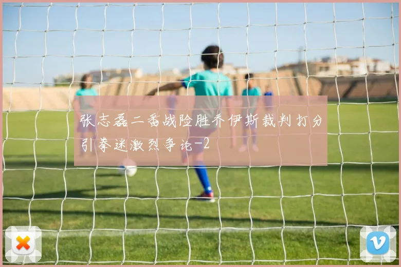 张志磊二番战险胜乔伊斯裁判打分引拳迷激烈争论