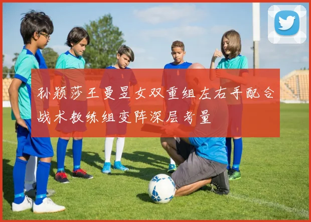 孙颖莎王曼昱女双重组左右手配合战术教练组变阵深层考量