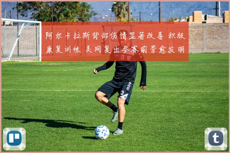 阿尔卡拉斯背部伤情显著改善 积极康复训练 美网复出参赛前景愈发明朗