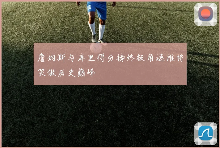 詹姆斯与库里得分榜终极角逐谁将笑傲历史巅峰