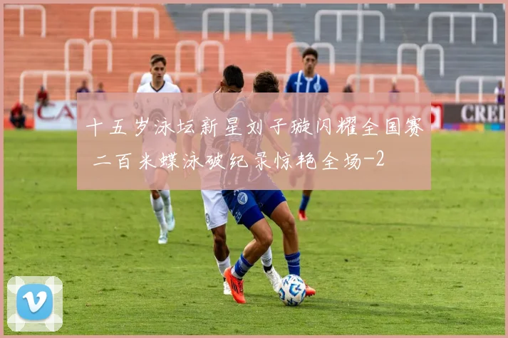 十五岁泳坛新星刘子璇闪耀全国赛 二百米蝶泳破纪录惊艳全场