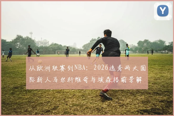 从欧洲联赛到NBA：2026选秀两大国际新人马尔科维奇与埃森格前景解析