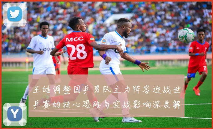 王皓调整国乒男队主力阵容迎战世乒赛的核心思路与实战影响深度解析