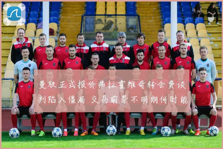 曼联正式报价弗拉霍维奇转会费谈判陷入僵局 交易前景不明朗何时能破局