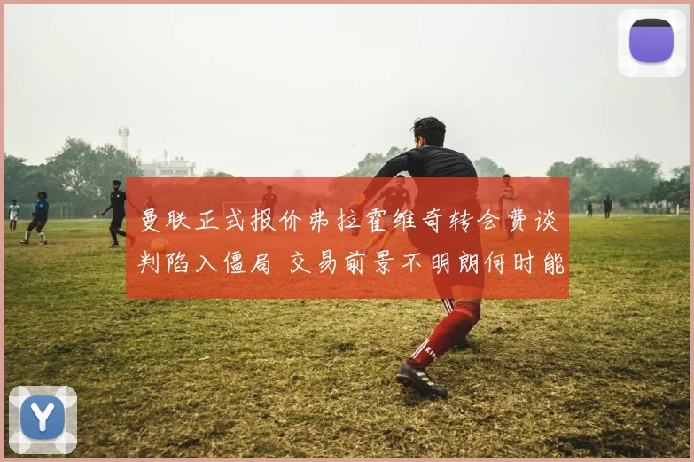 曼联正式报价弗拉霍维奇转会费谈判陷入僵局 交易前景不明朗何时能破局