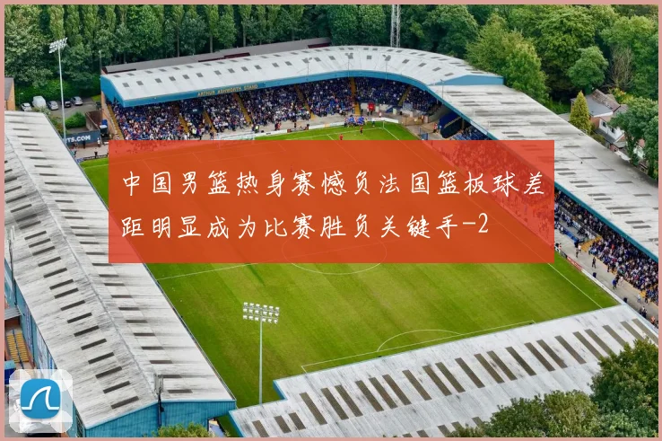 中国男篮热身赛憾负法国篮板球差距明显成为比赛胜负关键手