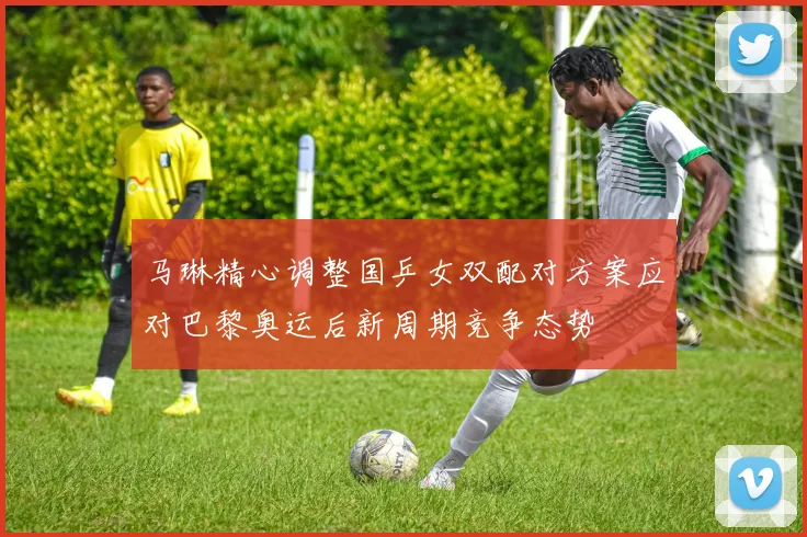 马琳精心调整国乒女双配对方案应对巴黎奥运后新周期竞争态势