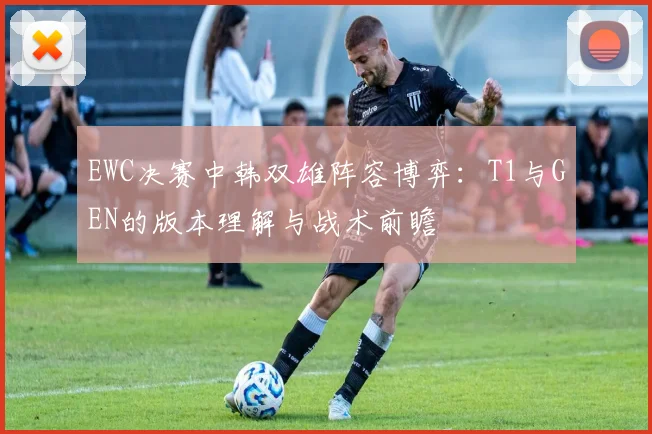 EWC决赛中韩双雄阵容博弈：T1与GEN的版本理解与战术前瞻