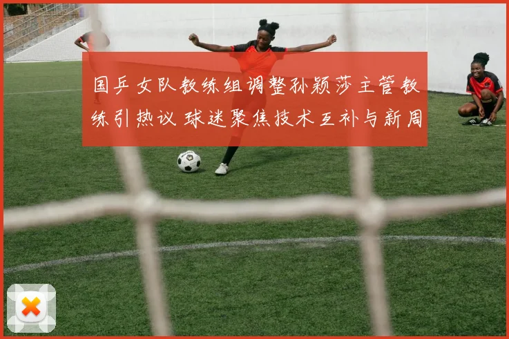 国乒女队教练组调整孙颖莎主管教练引热议 球迷聚焦技术互补与新周期布局