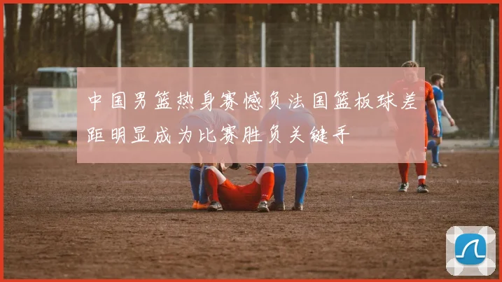 中国男篮热身赛憾负法国篮板球差距明显成为比赛胜负关键手