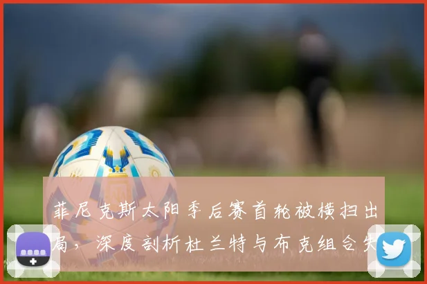 菲尼克斯太阳季后赛首轮被横扫出局，深度剖析杜兰特与布克组合失败核心原因