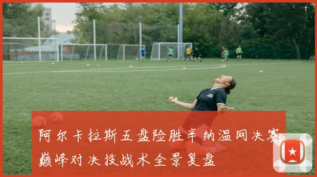 阿尔卡拉斯五盘险胜辛纳温网决赛巅峰对决技战术全景复盘