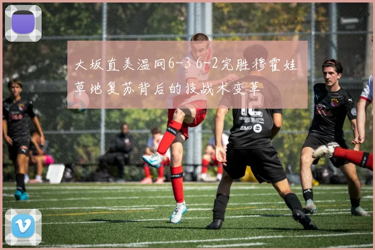 大坂直美温网6-3 6-2完胜穆霍娃 草地复苏背后的技战术变革