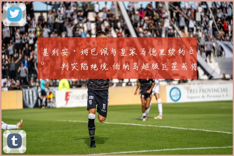 基利安·姆巴佩与皇家马德里续约谈判突陷绝境 伯纳乌超级巨星或将告别 未来去向三岔口 英超双雄与巴黎争夺战一触即发