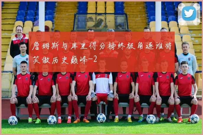 詹姆斯与库里得分榜终极角逐谁将笑傲历史巅峰
