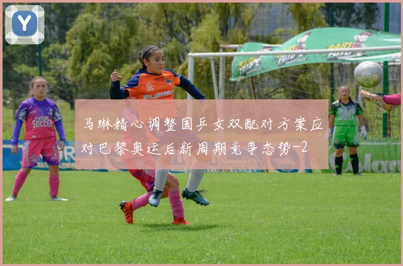 马琳精心调整国乒女双配对方案应对巴黎奥运后新周期竞争态势