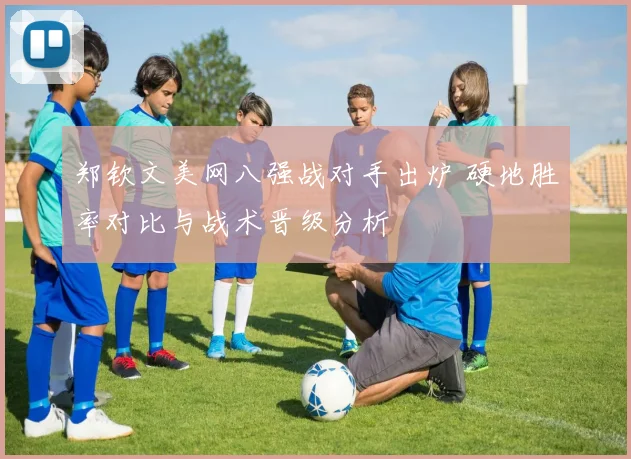 郑钦文美网八强战对手出炉 硬地胜率对比与战术晋级分析