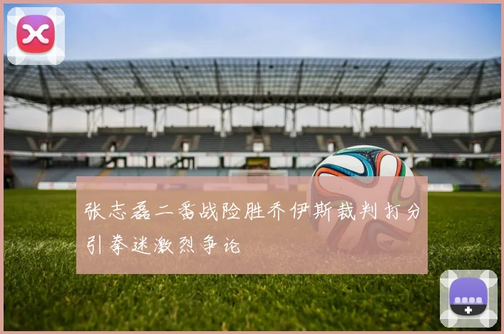 张志磊二番战险胜乔伊斯裁判打分引拳迷激烈争论