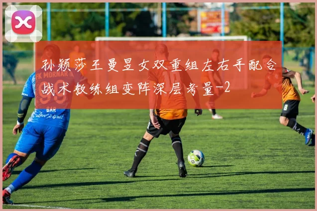 孙颖莎王曼昱女双重组左右手配合战术教练组变阵深层考量